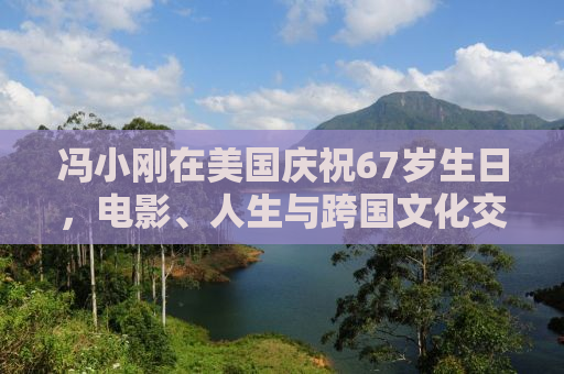 冯小刚在美国庆祝67岁生日，电影、人生与跨国文化交融的轨迹