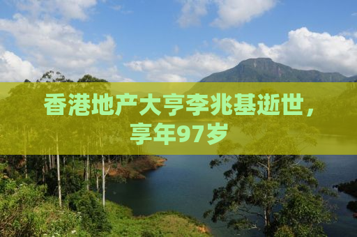 香港地产大亨李兆基逝世，享年97岁