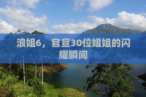 浪姐6，官宣30位姐姐的闪耀瞬间