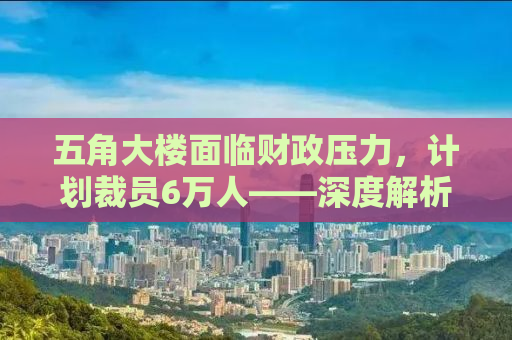 五角大楼面临财政压力，计划裁员6万人——深度解析其背后原因与影响