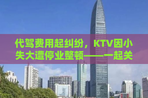 代驾费用起纠纷，KTV因小失大遭停业整顿——一起关注事件背后的真相