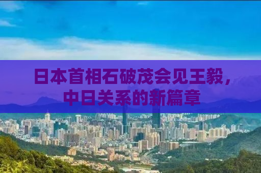 日本首相石破茂会见王毅，中日关系的新篇章